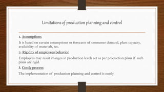 Limitations of production planning and control
1. Assumptions
It is based on certain assumptions or forecasts of consumer demand, plant capacity,
availability of materials, tec.
2. Rigidity of employees behavior
Employees may resist changes in production levels set as per production plans if such
plans are rigid.
3. Costly process
The implementation of production planning and control is costly
 