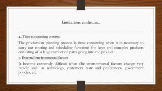 Limitations continues…
4. Time consuming process
The production planning process is time consuming when it is necessary to
carry out routing and scheduling functions for large and complex products
consisting of a large number of parts going into the product.
5. External environmental factors
It become extremely difficult when the environmental factors change very
rapidly such as technology, customers taste and preferences, government
policies, etc.
 