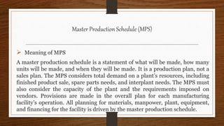 Master Production Schedule (MPS)
 Meaning of MPS
A master production schedule is a statement of what will be made, how many
units will be made, and when they will be made. It is a production plan, not a
sales plan. The MPS considers total demand on a plant’s resources, including
finished product sale, spare parts needs, and interplant needs. The MPS must
also consider the capacity of the plant and the requirements imposed on
vendors. Provisions are made in the overall plan for each manufacturing
facility’s operation. All planning for materials, manpower, plant, equipment,
and financing for the facility is driven by the master production schedule.
 