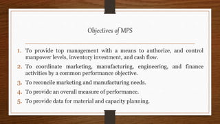 Objectives of MPS
1. To provide top management with a means to authorize, and control
manpower levels, inventory investment, and cash flow.
2. To coordinate marketing, manufacturing, engineering, and finance
activities by a common performance objective.
3. To reconcile marketing and manufacturing needs.
4. To provide an overall measure of performance.
5. To provide data for material and capacity planning.
 
