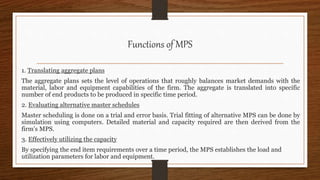Functions of MPS
1. Translating aggregate plans
The aggregate plans sets the level of operations that roughly balances market demands with the
material, labor and equipment capabilities of the firm. The aggregate is translated into specific
number of end products to be produced in specific time period.
2. Evaluating alternative master schedules
Master scheduling is done on a trial and error basis. Trial fitting of alternative MPS can be done by
simulation using computers. Detailed material and capacity required are then derived from the
firm’s MPS.
3. Effectively utilizing the capacity
By specifying the end item requirements over a time period, the MPS establishes the load and
utilization parameters for labor and equipment.
 