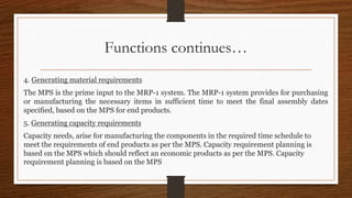 Functions continues…
4. Generating material requirements
The MPS is the prime input to the MRP-1 system. The MRP-1 system provides for purchasing
or manufacturing the necessary items in sufficient time to meet the final assembly dates
specified, based on the MPS for end products.
5. Generating capacity requirements
Capacity needs, arise for manufacturing the components in the required time schedule to
meet the requirements of end products as per the MPS. Capacity requirement planning is
based on the MPS which should reflect an economic products as per the MPS. Capacity
requirement planning is based on the MPS
 