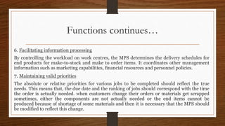 Functions continues…
6. Facilitating information processing
By controlling the workload on work centres, the MPS determines the delivery schedules for
end products for make-to-stock and make to order items. It coordinates other management
information such as marketing capabilities, financial resources and personnel policies.
7. Maintaining valid priorities
The absolute or relative priorities for various jobs to be completed should reflect the true
needs. This means that, the due date and the ranking of jobs should correspond with the time
the order is actually needed. when customers change their orders or materials get scrapped
sometimes, either the components are not actually needed or the end items cannot be
produced because of shortage of some materials and then it is necessary that the MPS should
be modified to reflect this change.
 