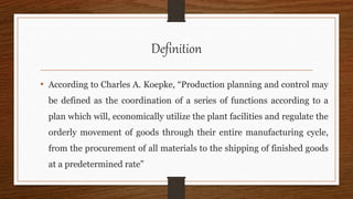 Definition
• According to Charles A. Koepke, “Production planning and control may
be defined as the coordination of a series of functions according to a
plan which will, economically utilize the plant facilities and regulate the
orderly movement of goods through their entire manufacturing cycle,
from the procurement of all materials to the shipping of finished goods
at a predetermined rate”
 