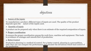 objectives
1. Nature of the inputs
To manufacture a product, different types of inputs are used. The quality of the product
depends upon the nature of the inputs used.
2. Quantity of inputs
A product can be prepared only when there is an estimate of the required composition of inputs.
3. Proper coordination
It ensures the proper coordination among the work force, machine and equipment. This leads
to avoidance of wastages and smooth flow of production.
4. Better Control
Production planning is a method of control. For a better control, planning is a precondition.
Only then one can compare the performance and calculate the deviations which lead control of
the production.
 