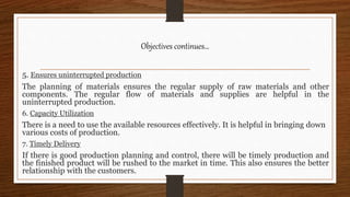 5. Ensures uninterrupted production
The planning of materials ensures the regular supply of raw materials and other
components. The regular flow of materials and supplies are helpful in the
uninterrupted production.
6. Capacity Utilization
There is a need to use the available resources effectively. It is helpful in bringing down
various costs of production.
7. Timely Delivery
If there is good production planning and control, there will be timely production and
the finished product will be rushed to the market in time. This also ensures the better
relationship with the customers.
Objectives continues…
 