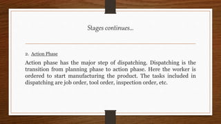Stages continues…
2. Action Phase
Action phase has the major step of dispatching. Dispatching is the
transition from planning phase to action phase. Here the worker is
ordered to start manufacturing the product. The tasks included in
dispatching are job order, tool order, inspection order, etc.
 