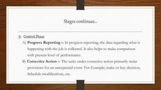 3. Control Phase
A) Progress Reporting :- In progress reporting, the data regarding what is
happening with the job is collected. It also helps to make comparison
with present level of performance.
B) Corrective Action :- The tasks under corrective action primarily make
provisions for an unexpected event. For Example; make or buy decision,
Schedule modifications, etc.
Stages continues…
 