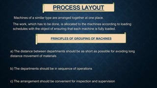 PROCESS LAYOUT
Machines of a similar type are arranged together at one place.
The work, which has to be done, is allocated to the machines according to loading
schedules with the object of ensuring that each machine is fully loaded.
PRINCIPLES OF GROUPING OF MACHINES
a) The distance between departments should be as short as possible for avoiding long
distance movement of materials
b) The departments should be in sequence of operations
c) The arrangement should be convenient for inspection and supervision
 