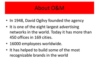 About O&M 
• In 1948, David Ogilvy founded the agency 
• It is one of the eight largest advertising 
networks in the world...
