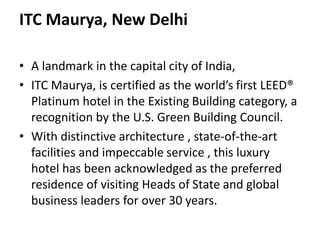 ITC Maurya, New Delhi
• A landmark in the capital city of India,
• ITC Maurya, is certified as the world’s first LEED®
Platinum hotel in the Existing Building category, a
recognition by the U.S. Green Building Council.
• With distinctive architecture , state-of-the-art
facilities and impeccable service , this luxury
hotel has been acknowledged as the preferred
residence of visiting Heads of State and global
business leaders for over 30 years.
 