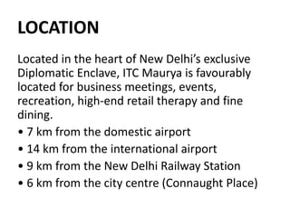 LOCATION
Located in the heart of New Delhi’s exclusive
Diplomatic Enclave, ITC Maurya is favourably
located for business meetings, events,
recreation, high-end retail therapy and fine
dining.
• 7 km from the domestic airport
• 14 km from the international airport
• 9 km from the New Delhi Railway Station
• 6 km from the city centre (Connaught Place)
 