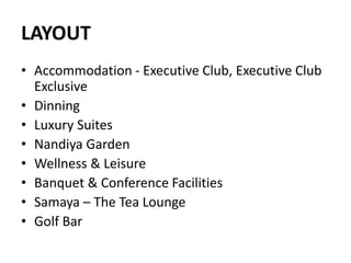 LAYOUT
• Accommodation - Executive Club, Executive Club
Exclusive
• Dinning
• Luxury Suites
• Nandiya Garden
• Wellness & Leisure
• Banquet & Conference Facilities
• Samaya – The Tea Lounge
• Golf Bar
 