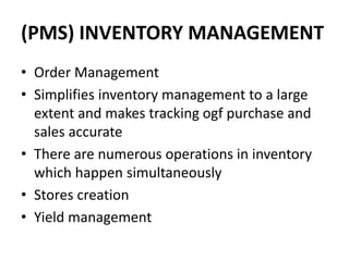 (PMS) INVENTORY MANAGEMENT
• Order Management
• Simplifies inventory management to a large
extent and makes tracking ogf purchase and
sales accurate
• There are numerous operations in inventory
which happen simultaneously
• Stores creation
• Yield management
 