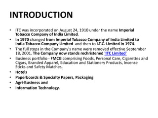 INTRODUCTION
• ITC was incorporated on August 24, 1910 under the name Imperial
Tobacco Company of India Limited.
• In 1970 changed from Imperial Tobacco Company of India Limited to
India Tobacco Company Limited and then to I.T.C. Limited in 1974.
• The full stops in the Company's name were removed effective September
18, 2001. The Company now stands rechristened 'ITC Limited'
• Business portfolio - FMCG comprising Foods, Personal Care, Cigarettes and
Cigars, Branded Apparel, Education and Stationery Products, Incense
Sticks and Safety Matches,
• Hotels
• Paperboards & Specialty Papers, Packaging
• Agri-Business and
• Information Technology.
 