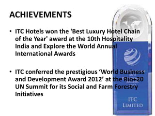 ACHIEVEMENTS
• ITC Hotels won the 'Best Luxury Hotel Chain
of the Year' award at the 10th Hospitality
India and Explore the World Annual
International Awards
• ITC conferred the prestigious ‘World Business
and Development Award 2012’ at the Rio+20
UN Summit for its Social and Farm Forestry
Initiatives
 