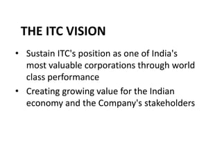 THE ITC VISION
• Sustain ITC's position as one of India's
most valuable corporations through world
class performance
• Creating growing value for the Indian
economy and the Company's stakeholders
 