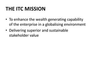THE ITC MISSION
• To enhance the wealth generating capability
of the enterprise in a globalising environment
• Delivering superior and sustainable
stakeholder value
 