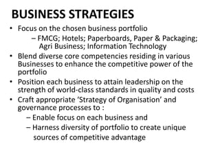 BUSINESS STRATEGIES
• Focus on the chosen business portfolio
– FMCG; Hotels; Paperboards, Paper & Packaging;
Agri Business; Information Technology
• Blend diverse core competencies residing in various
Businesses to enhance the competitive power of the
portfolio
• Position each business to attain leadership on the
strength of world-class standards in quality and costs
• Craft appropriate ‘Strategy of Organisation’ and
governance processes to :
– Enable focus on each business and
– Harness diversity of portfolio to create unique
sources of competitive advantage
 
