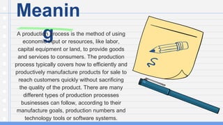 Meanin
g
A production process is the method of using
economic input or resources, like labor,
capital equipment or land, to provide goods
and services to consumers. The production
process typically covers how to efficiently and
productively manufacture products for sale to
reach customers quickly without sacrificing
the quality of the product. There are many
different types of production processes
businesses can follow, according to their
manufacture goals, production numbers and
technology tools or software systems.
 