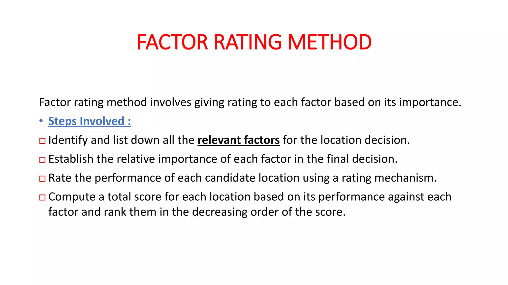 FACTOR RATING METHOD
Factor rating method involves giving rating to each factor based on its importance.
• Steps Involved :
 Identify and list down all the relevant factors for the location decision.
 Establish the relative importance of each factor in the final decision.
 Rate the performance of each candidate location using a rating mechanism.
 Compute a total score for each location based on its performance against each
factor and rank them in the decreasing order of the score.
 