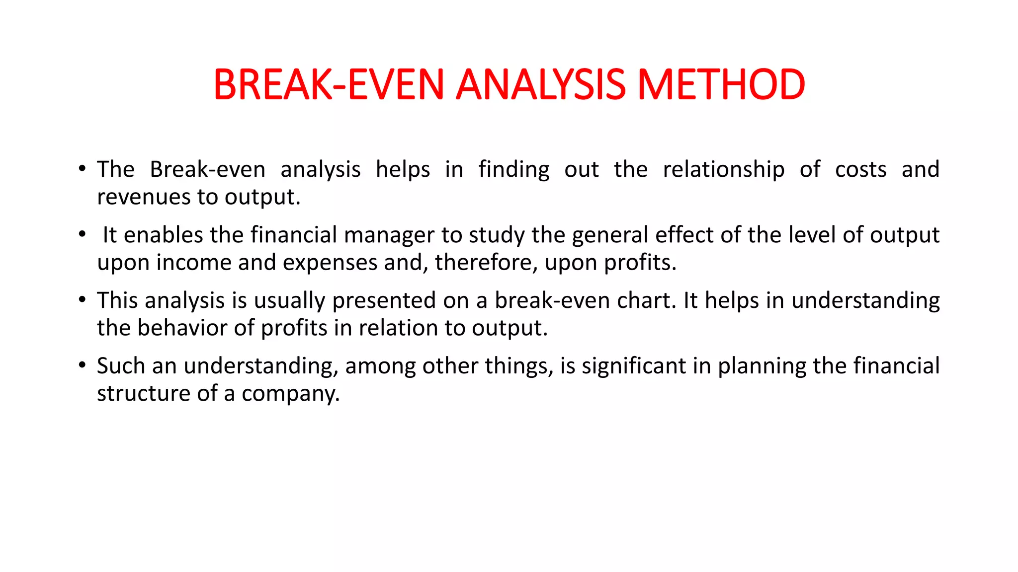 BREAK-EVEN ANALYSIS METHOD
• The Break-even analysis helps in finding out the relationship of costs and
revenues to output.
• It enables the financial manager to study the general effect of the level of output
upon income and expenses and, therefore, upon profits.
• This analysis is usually presented on a break-even chart. It helps in understanding
the behavior of profits in relation to output.
• Such an understanding, among other things, is significant in planning the financial
structure of a company.
 