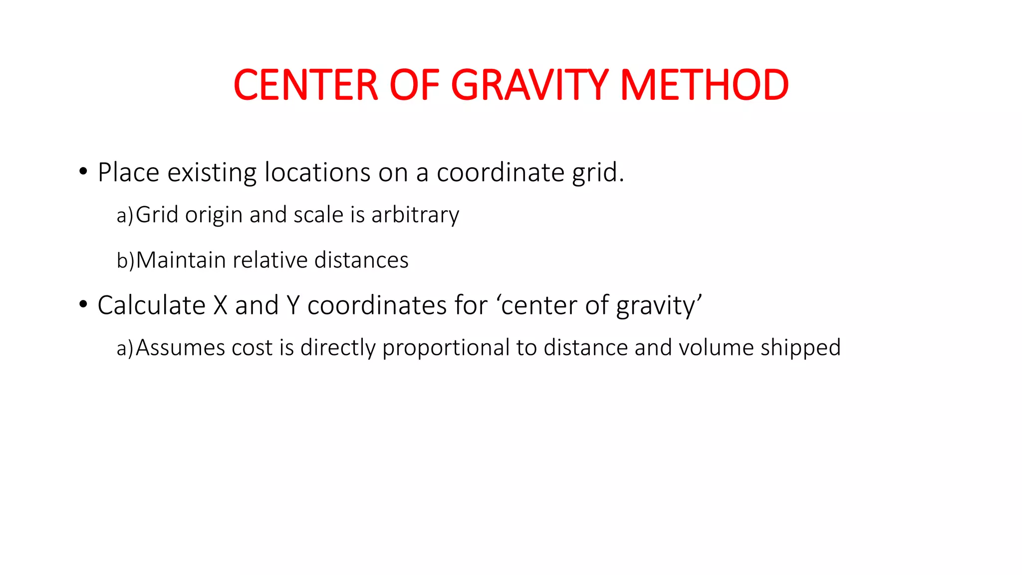 CENTER OF GRAVITY METHOD
• Place existing locations on a coordinate grid.
a)Grid origin and scale is arbitrary
b)Maintain relative distances
• Calculate X and Y coordinates for ‘center of gravity’
a)Assumes cost is directly proportional to distance and volume shipped
 