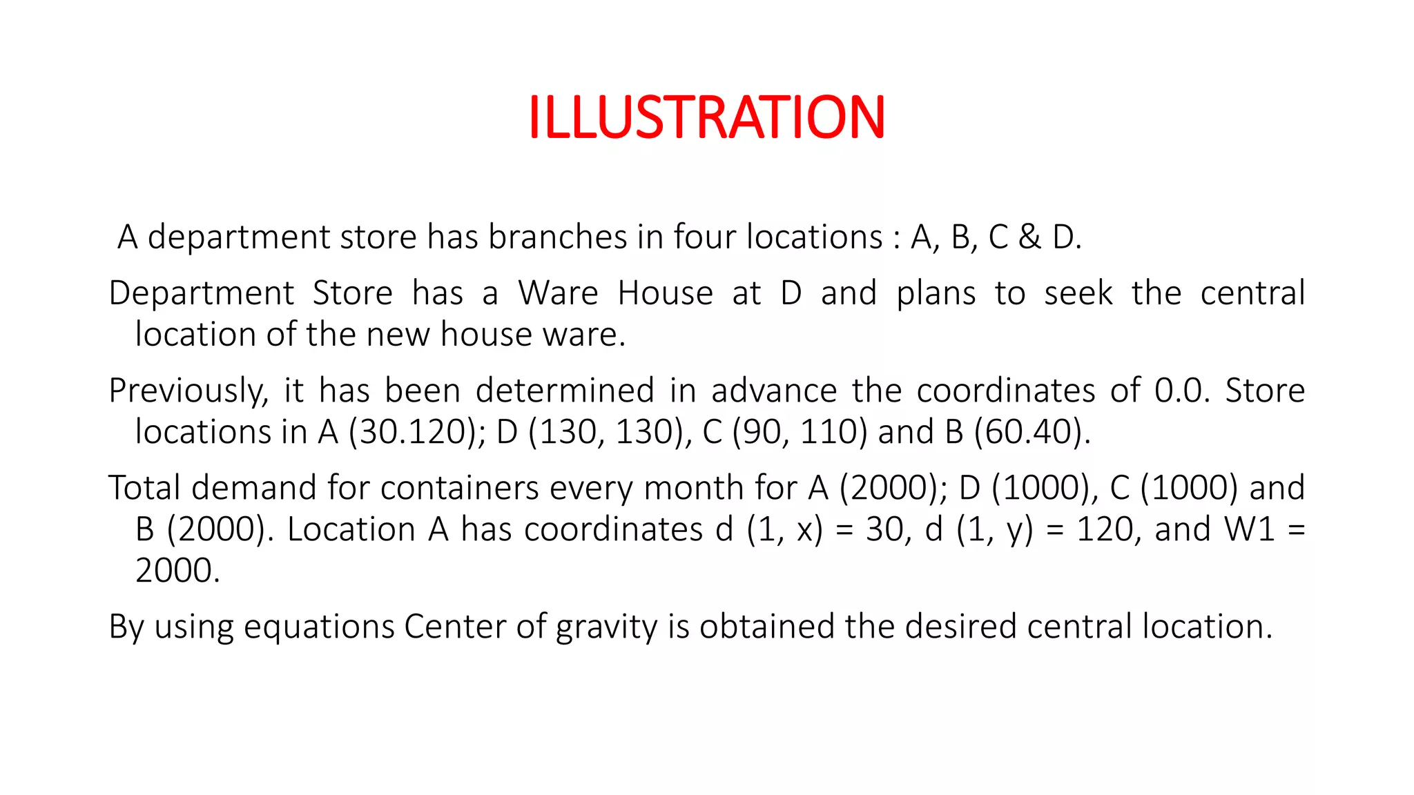 ILLUSTRATION
A department store has branches in four locations : A, B, C & D.
Department Store has a Ware House at D and plans to seek the central
location of the new house ware.
Previously, it has been determined in advance the coordinates of 0.0. Store
locations in A (30.120); D (130, 130), C (90, 110) and B (60.40).
Total demand for containers every month for A (2000); D (1000), C (1000) and
B (2000). Location A has coordinates d (1, x) = 30, d (1, y) = 120, and W1 =
2000.
By using equations Center of gravity is obtained the desired central location.
 