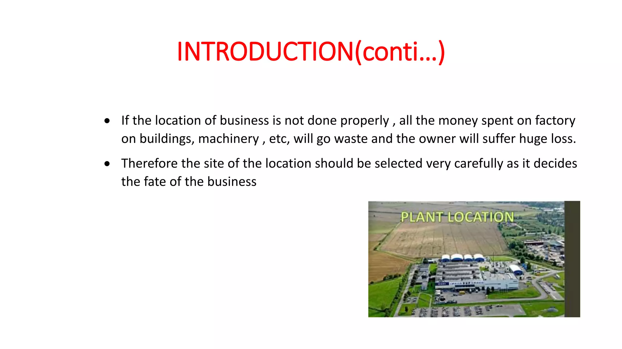 INTRODUCTION(conti…)
 If the location of business is not done properly , all the money spent on factory
on buildings, machinery , etc, will go waste and the owner will suffer huge loss.
 Therefore the site of the location should be selected very carefully as it decides
the fate of the business
 
