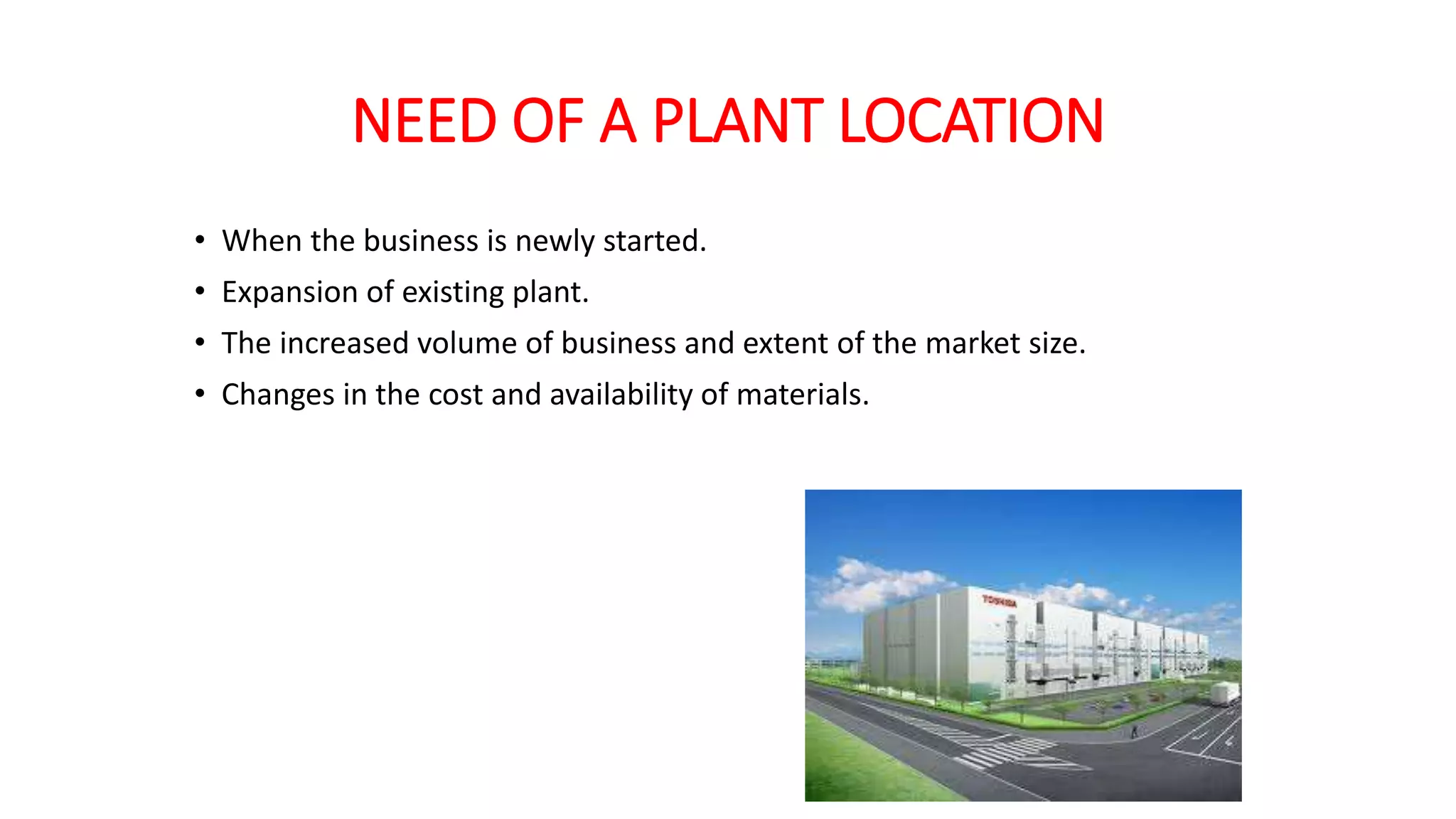 NEED OF A PLANT LOCATION
• When the business is newly started.
• Expansion of existing plant.
• The increased volume of business and extent of the market size.
• Changes in the cost and availability of materials.
 