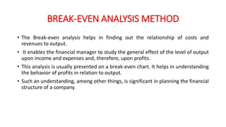 BREAK-EVEN ANALYSIS METHOD
• The Break-even analysis helps in finding out the relationship of costs and
revenues to output.
• It enables the financial manager to study the general effect of the level of output
upon income and expenses and, therefore, upon profits.
• This analysis is usually presented on a break-even chart. It helps in understanding
the behavior of profits in relation to output.
• Such an understanding, among other things, is significant in planning the financial
structure of a company.
 