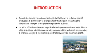 INTRODUCTION
 A good site location is an important activity that helps in reducing cost of
production & distribution to a large extent this helps in evaluating the
competitive strength & the profit margin of the business.
 Location of business involves large & relatively permanent investment. Hence
while selecting a site it is necessary to consider all the technical , commercial,
& financial aspects & then select a site that may provide maximum profit.
 