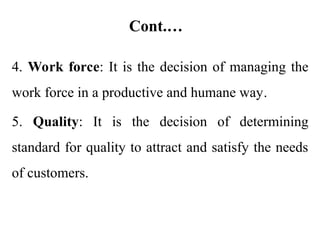 Cont.…
4. Work force: It is the decision of managing the
work force in a productive and humane way.
5. Quality: It is the decision of determining
standard for quality to attract and satisfy the needs
of customers.
 