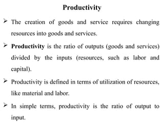 Productivity
 The creation of goods and service requires changing
resources into goods and services.
 Productivity is the ratio of outputs (goods and services)
divided by the inputs (resources, such as labor and
capital).
 Productivity is defined in terms of utilization of resources,
like material and labor.
 In simple terms, productivity is the ratio of output to
input.
 