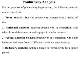 Productivity Analysis
For the purposes of productivity improvement, the following analysis
can be carried out:
1. Trend analysis: Studying productivity changes over a period of
time.
2. Horizontal analysis: Studying productivity in comparison with
other firms of the same size and engaged in similar business.
3. Vertical analysis: Studying productivity in comparison with other
industries and other firms of different sizes in the same industry.
4. Budgetary analysis: Setting a budget for productivity for a future
period.
 