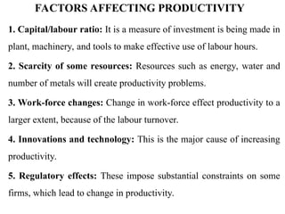 FACTORS AFFECTING PRODUCTIVITY
1. Capital/labour ratio: It is a measure of investment is being made in
plant, machinery, and tools to make effective use of labour hours.
2. Scarcity of some resources: Resources such as energy, water and
number of metals will create productivity problems.
3. Work-force changes: Change in work-force effect productivity to a
larger extent, because of the labour turnover.
4. Innovations and technology: This is the major cause of increasing
productivity.
5. Regulatory effects: These impose substantial constraints on some
firms, which lead to change in productivity.
 