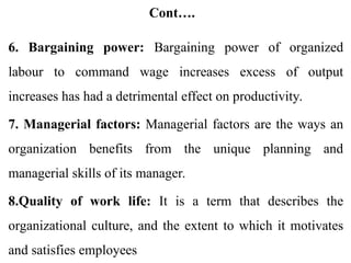 Cont….
6. Bargaining power: Bargaining power of organized
labour to command wage increases excess of output
increases has had a detrimental effect on productivity.
7. Managerial factors: Managerial factors are the ways an
organization benefits from the unique planning and
managerial skills of its manager.
8.Quality of work life: It is a term that describes the
organizational culture, and the extent to which it motivates
and satisfies employees
 