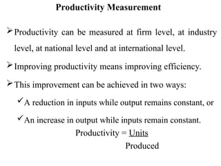 Productivity Measurement
Productivity can be measured at firm level, at industry
level, at national level and at international level.
Improving productivity means improving efficiency.
This improvement can be achieved in two ways:
A reduction in inputs while output remains constant, or
An increase in output while inputs remain constant.
Productivity = Units
Produced
 
