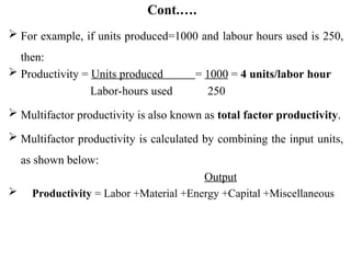 Cont.….
 For example, if units produced=1000 and labour hours used is 250,
then:
 Productivity = Units produced = 1000 = 4 units/labor hour
Labor-hours used 250
 Multifactor productivity is also known as total factor productivity.
 Multifactor productivity is calculated by combining the input units,
as shown below:
Output
 Productivity = Labor +Material +Energy +Capital +Miscellaneous
 