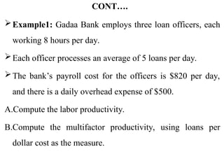 CONT….
Example1: Gadaa Bank employs three loan officers, each
working 8 hours per day.
Each officer processes an average of 5 loans per day.
The bank’s payroll cost for the officers is $820 per day,
and there is a daily overhead expense of $500.
A.Compute the labor productivity.
B.Compute the multifactor productivity, using loans per
dollar cost as the measure.
 