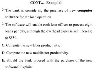 CONT…. Example1
The bank is considering the purchase of new computer
software for the loan operation.
The software will enable each loan officer to process eight
loans per day, although the overhead expense will increase
to $550.
C. Compute the new labor productivity.
D. Compute the new multifactor productivity.
E. Should the bank proceed with the purchase of the new
software? Explain.
 