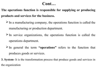 Cont…
The operations function is responsible for supplying or producing
products and services for the business.
In a manufacturing company, the operations function is called the
manufacturing or production department.
In service organizations, the operations function is called the
operations department.
In general the term “operations” refers to the function that
produces goods or services.
3. System- It is the transformation process that produce goods and services in
the organization
 