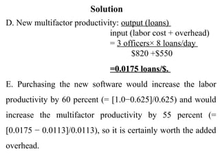Solution
D. New multifactor productivity: output (loans)
input (labor cost + overhead)
= 3 officers× 8 loans/day
$820 +$550
=0.0175 loans/$.
=0.0175 loans/$.
E. Purchasing the new software would increase the labor
productivity by 60 percent (= [1.0−0.625]/0.625) and would
increase the multifactor productivity by 55 percent (=
[0.0175 − 0.0113]/0.0113), so it is certainly worth the added
overhead.
 