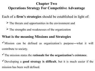 Chapter Two
Operations Strategy For Competitive Advantage
Each of a firm’s strategies should be established in light of:
 The threats and opportunities in the environment and
 The strengths and weaknesses of the organization
What is the meaning Missions and Strategies
Mission can be defined as organization’s purpose―what it will
contribute to society.
The mission states the rationale for the organization’s existence.
Developing a good strategy is difficult, but it is much easier if the
mission has been well defined.
 