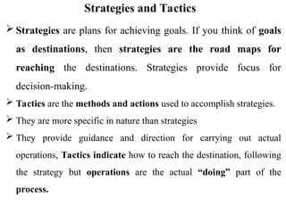 Strategies and Tactics
 Strategies are plans for achieving goals. If you think of goals
as destinations, then strategies are the road maps for
reaching the destinations. Strategies provide focus for
decision-making.
 Tactics are the methods and actions used to accomplish strategies.
 They are more specific in nature than strategies
 They provide guidance and direction for carrying out actual
operations, Tactics indicate how to reach the destination, following
the strategy but operations are the actual “doing” part of the
process.
 