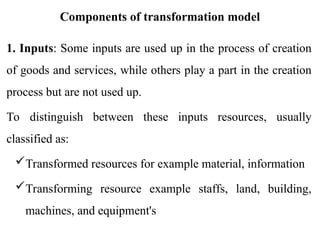 Components of transformation model
1. Inputs: Some inputs are used up in the process of creation
of goods and services, while others play a part in the creation
process but are not used up.
To distinguish between these inputs resources, usually
classified as:
Transformed resources for example material, information
Transforming resource example staffs, land, building,
machines, and equipment's
 