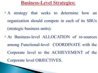  A strategy that seeks to determine how an
organization should compete in each of its SBUs
(strategic business units).
 At Business-level ALLOCATION of re-sources
among Functional-level COORDINATE with the
Corporate level to the ACHIEVEMENT of the
Corporate level OBJECTIVES.
 