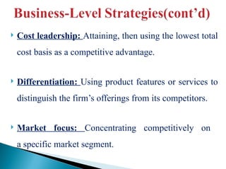  Cost leadership: Attaining, then using the lowest total
cost basis as a competitive advantage.
 Differentiation: Using product features or services to
distinguish the firm’s offerings from its competitors.
 Market focus: Concentrating competitively on
a specific market segment.
 