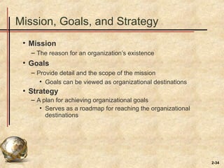 2-34
Mission, Goals, and Strategy
• Mission
– The reason for an organization’s existence
• Goals
– Provide detail and the scope of the mission
• Goals can be viewed as organizational destinations
• Strategy
– A plan for achieving organizational goals
• Serves as a roadmap for reaching the organizational
destinations
 