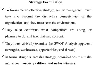 Strategy Formulation
To formulate an effective strategy, senior management must
take into account the distinctive competencies of the
organization, and they must scan the environment.
They must determine what competitors are doing, or
planning to do, and take that into account.
They must critically examine the SWOT Analysis approach
(strengths, weaknesses, opportunities, and threats).
In formulating a successful strategy, organizations must take
into account order qualifiers and order winners.
 